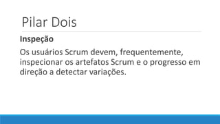 Pilar Dois
Inspeção
Os usuários Scrum devem, frequentemente,
inspecionar os artefatos Scrum e o progresso em
direção a detectar variações.
 