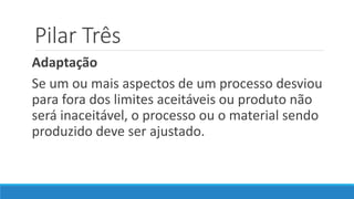 Pilar Três
Adaptação
Se um ou mais aspectos de um processo desviou
para fora dos limites aceitáveis ou produto não
será inaceitável, o processo ou o material sendo
produzido deve ser ajustado.
 