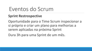 Eventos do Scrum
Sprint Restrospective
Oportunidade para o Time Scrum inspecionar a
si próprio e criar um plano para melhorias a
serem aplicadas na próxima Sprint
Dura 3h para uma Sprint de um mês.
 
