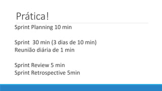 Prática!
Sprint Planning 10 min
Sprint 30 min (3 dias de 10 min)
Reunião diária de 1 min
Sprint Review 5 min
Sprint Retrospective 5min
 