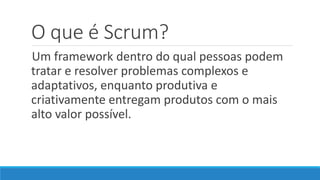 O que é Scrum?
Um framework dentro do qual pessoas podem
tratar e resolver problemas complexos e
adaptativos, enquanto produtiva e
criativamente entregam produtos com o mais
alto valor possível.
 