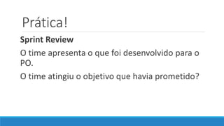 Prática!
Sprint Review
O time apresenta o que foi desenvolvido para o
PO.
O time atingiu o objetivo que havia prometido?
 
