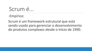 Scrum é...
-Empírico:
Scrum é um framework estrutural que está
sendo usado para gerenciar o desenvolvimento
de produtos complexos desde o início de 1990.
 