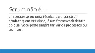 Scrum não é...
um processo ou uma técnica para construir
produtos; em vez disso, é um framework dentro
do qual você pode empregar vários processos ou
técnicas.
 