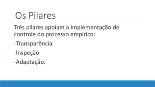 Os Pilares
Três pilares apoiam a implementação de
controle do processo empírico:
-Transparência
-Inspeção
-Adaptação.
 