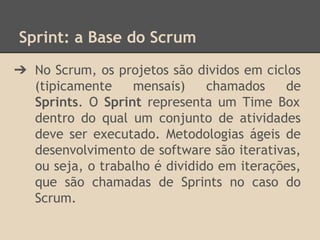 Sprint: a Base do Scrum
➔ No Scrum, os projetos são dividos em ciclos
(tipicamente mensais) chamados de
Sprints. O Sprint representa um Time Box
dentro do qual um conjunto de atividades
deve ser executado. Metodologias ágeis de
desenvolvimento de software são iterativas,
ou seja, o trabalho é dividido em iterações,
que são chamadas de Sprints no caso do
Scrum.
 