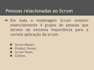 Pessoas relacionadas ao Scrum
➔ Em toda a modelagem Scrum existem
essencialmente 4 grupos de pessoas que
servem de extrema importância para a
correta aplicação do scrum.
◆ Scrum Master;
◆ Product Owner;
◆ Scrum Team;
◆ Cliente.
 