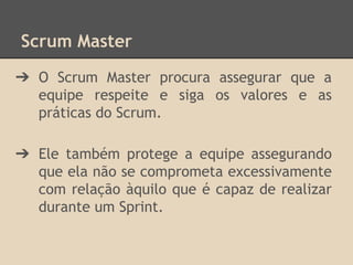 Scrum Master
➔ O Scrum Master procura assegurar que a
equipe respeite e siga os valores e as
práticas do Scrum.
➔ Ele também protege a equipe assegurando
que ela não se comprometa excessivamente
com relação àquilo que é capaz de realizar
durante um Sprint.
 