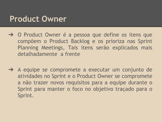 Product Owner
➔ O Product Owner é a pessoa que define os itens que
compõem o Product Backlog e os prioriza nas Sprint
Planning Meetings, Tais itens serão explicados mais
detalhadamente a frente
➔ A equipe se compromete a executar um conjunto de
atividades no Sprint e o Product Owner se compromete
a não trazer novos requisitos para a equipe durante o
Sprint para manter o foco no objetivo traçado para o
Sprint.
 