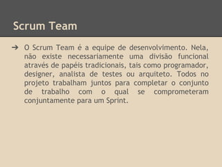 Scrum Team
➔ O Scrum Team é a equipe de desenvolvimento. Nela,
não existe necessariamente uma divisão funcional
através de papéis tradicionais, tais como programador,
designer, analista de testes ou arquiteto. Todos no
projeto trabalham juntos para completar o conjunto
de trabalho com o qual se comprometeram
conjuntamente para um Sprint.
 