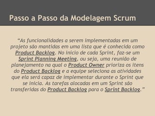 Passo a Passo da Modelagem Scrum
“As funcionalidades a serem implementadas em um
projeto são mantidas em uma lista que é conhecida como
Product Backlog. No início de cada Sprint, faz-se um
Sprint Planning Meeting, ou seja, uma reunião de
planejamento na qual o Product Owner prioriza os itens
do Product Backlog e a equipe seleciona as atividades
que ela será capaz de implementar durante o Sprint que
se inicia. As tarefas alocadas em um Sprint são
transferidas do Product Backlog para o Sprint Backlog.”
 