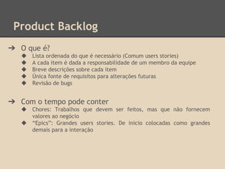 Product Backlog
➔ O que é?
◆ Lista ordenada do que é necessário (Comum users stories)
◆ A cada item é dada a responsabilidade de um membro da equipe
◆ Breve descrições sobre cada item
◆ Única fonte de requisitos para alterações futuras
◆ Revisão de bugs
➔ Com o tempo pode conter
◆ Chores: Trabalhos que devem ser feitos, mas que não fornecem
valores ao negócio
◆ “Epics”: Grandes users stories. De inicio colocadas como grandes
demais para a interação
 