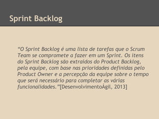 Sprint Backlog
“O Sprint Backlog é uma lista de tarefas que o Scrum
Team se compromete a fazer em um Sprint. Os itens
do Sprint Backlog são extraídos do Product Backlog,
pela equipe, com base nas prioridades definidas pelo
Product Owner e a percepção da equipe sobre o tempo
que será necessário para completar as várias
funcionalidades.”[DesenvolvimentoÁgil, 2013]
 
