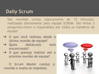 ➔ O que você realizou desde a
última reunião de equipe?
➔ Quais obstáculos está
encontrando?
➔ O que planeja realizar até a
próxima reunião de equipe?
O Scrum Master conduz a
reunião e avalia as respostas.
Daily Scrum
São reuniões curtas (tipicamente de 15 minutos),
realizadas diariamente pela equipe SCRUM. São feitas 3
perguntas-chave e respondidas por todos os membros da
equipe:
 