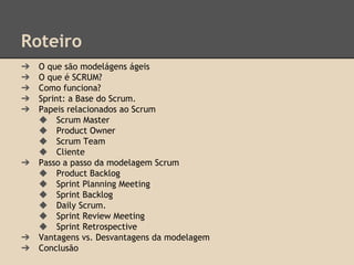 Roteiro
➔ O que são modelágens ágeis
➔ O que é SCRUM?
➔ Como funciona?
➔ Sprint: a Base do Scrum.
➔ Papeis relacionados ao Scrum
◆ Scrum Master
◆ Product Owner
◆ Scrum Team
◆ Cliente
➔ Passo a passo da modelagem Scrum
◆ Product Backlog
◆ Sprint Planning Meeting
◆ Sprint Backlog
◆ Daily Scrum.
◆ Sprint Review Meeting
◆ Sprint Retrospective
➔ Vantagens vs. Desvantagens da modelagem
➔ Conclusão
 