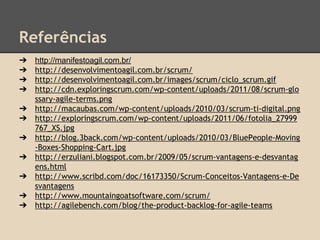 Referências
➔ http://manifestoagil.com.br/
➔ http://desenvolvimentoagil.com.br/scrum/
➔ http://desenvolvimentoagil.com.br/images/scrum/ciclo_scrum.gif
➔ http://cdn.exploringscrum.com/wp-content/uploads/2011/08/scrum-glo
ssary-agile-terms.png
➔ http://macaubas.com/wp-content/uploads/2010/03/scrum-ti-digital.png
➔ http://exploringscrum.com/wp-content/uploads/2011/06/fotolia_27999
767_XS.jpg
➔ http://blog.3back.com/wp-content/uploads/2010/03/BluePeople-Moving
-Boxes-Shopping-Cart.jpg
➔ http://erzuliani.blogspot.com.br/2009/05/scrum-vantagens-e-desvantag
ens.html
➔ http://www.scribd.com/doc/16173350/Scrum-Conceitos-Vantagens-e-De
svantagens
➔ http://www.mountaingoatsoftware.com/scrum/
➔ http://agilebench.com/blog/the-product-backlog-for-agile-teams
 