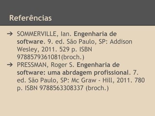 Referências
➔ SOMMERVILLE, Ian. Engenharia de
software. 9. ed. São Paulo, SP: Addison
Wesley, 2011. 529 p. ISBN
9788579361081(broch.)
➔ PRESSMAN, Roger S. Engenharia de
software: uma abrdagem profissional. 7.
ed. São Paulo, SP: Mc Graw - Hill, 2011. 780
p. ISBN 9788563308337 (broch.)
 