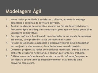 Modelagem Ágil
1. Nossa maior prioridade é satisfazer o cliente, através da entrega
adiantada e contínua de software de valor.
2. Aceitar mudanças de requisitos, mesmo no fim do desenvolvimento.
Processos ágeis se adequam a mudanças, para que o cliente possa tirar
vantagens competitivas.
3. Entregar software funcionando com frequência, na escala de semanas
até meses, com preferência aos períodos mais curtos.
4. Pessoas relacionadas à negócios e desenvolvedores devem trabalhar
em conjunto e diariamente, durante todo o curso do projeto.
5. Construir projetos ao redor de indivíduos motivados. Dando a eles o
ambiente e suporte necessário, e confiar que farão seu trabalho.
6. O Método mais eficiente e eficaz de transmitir informações para, e
por dentro de um time de desenvolvimento, é através de uma
conversa cara a cara.
 