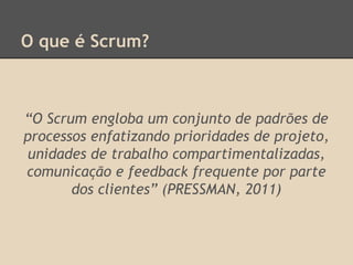 O que é Scrum?
“O Scrum engloba um conjunto de padrões de
processos enfatizando prioridades de projeto,
unidades de trabalho compartimentalizadas,
comunicação e feedback frequente por parte
dos clientes” (PRESSMAN, 2011)
 