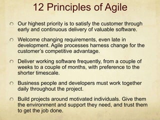 12 Principles of Agile
Our highest priority is to satisfy the customer through
early and continuous delivery of valuable software.
Welcome changing requirements, even late in
development. Agile processes harness change for the
customer’s competitive advantage.
Deliver working software frequently, from a couple of
weeks to a couple of months, with preference to the
shorter timescale.
Business people and developers must work together
daily throughout the project.
Build projects around motivated individuals. Give them
the environment and support they need, and trust them
to get the job done.
 