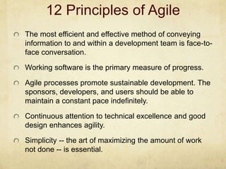 12 Principles of Agile
The most efficient and effective method of conveying
information to and within a development team is face-to-
face conversation.
Working software is the primary measure of progress.
Agile processes promote sustainable development. The
sponsors, developers, and users should be able to
maintain a constant pace indefinitely.
Continuous attention to technical excellence and good
design enhances agility.
Simplicity -- the art of maximizing the amount of work
not done -- is essential.
 