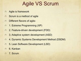 Agile VS Scrum
Agile is framework
Scrum is a method of agile
Different flavors of agile-
1. Extreme Programming (XP)
2. Feature-driven development (FDD)
3. Adaptive system development (ASD)
4. Dynamic Systems Development Method (DSDM)
5. Lean Software Development (LSD)
6. Kanban
7. Scrum
 