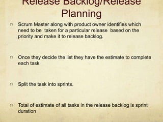 Release Backlog/Release
Planning
Scrum Master along with product owner identifies which
need to be taken for a particular release based on the
priority and make it to release backlog.
Once they decide the list they have the estimate to complete
each task
Split the task into sprints.
Total of estimate of all tasks in the release backlog is sprint
duration
 