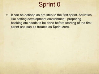 Sprint 0
It can be defined as pre step to the first sprint. Activities
like setting development environment, preparing
backlog etc needs to be done before starting of the first
sprint and can be treated as Sprint zero.
 