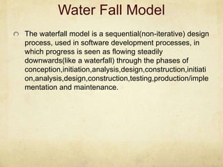 Water Fall Model
The waterfall model is a sequential(non-iterative) design
process, used in software development processes, in
which progress is seen as flowing steadily
downwards(like a waterfall) through the phases of
conception,initiation,analysis,design,construction,initiati
on,analysis,design,construction,testing,production/imple
mentation and maintenance.
 