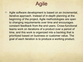 Agile
Agile software development is based on an incremental,
iterative approach. Instead of in-depth planning at the
beginning of the project, Agile methodologies are open
to changing requirements over time and encourages
constant feedback from the end users. Cross-functional
teams work on iterations of a product over a period of
time, and this work is organized into a backlog that is
prioritized based on business or customer value. The
goal of each iteration is to produce a working product.
 
