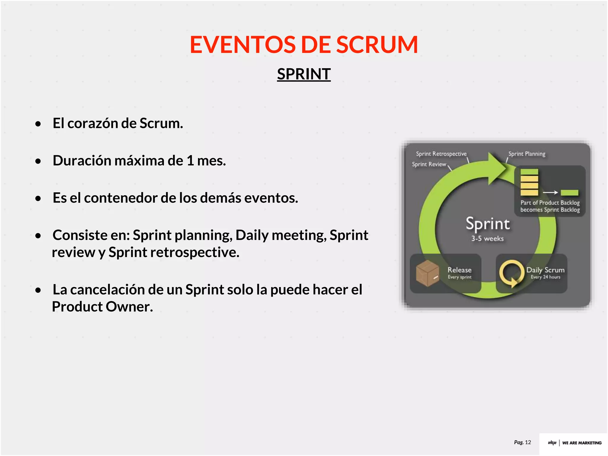 Pag. 12
SPRINT
EVENTOS DE SCRUM
• El corazón de Scrum.
• Duración máxima de 1 mes.
• Es el contenedor de los demás eventos.
• Consiste en: Sprint planning, Daily meeting, Sprint
review y Sprint retrospective.
• La cancelación de un Sprint solo la puede hacer el
Product Owner.
 