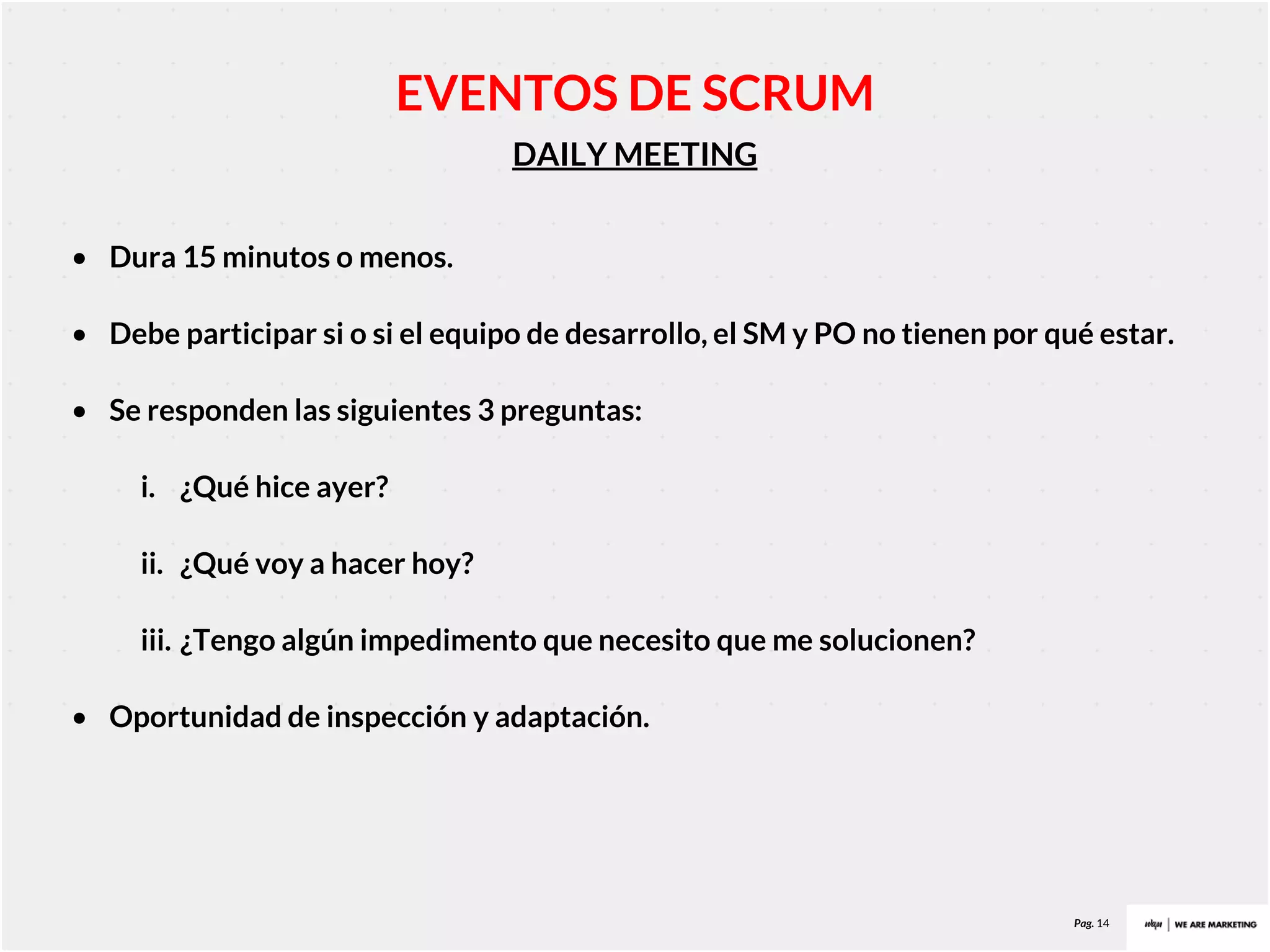 Pag. 14
DAILY MEETING
EVENTOS DE SCRUM
• Dura 15 minutos o menos.
• Debe participar si o si el equipo de desarrollo, el SM y PO no tienen por qué estar.
• Se responden las siguientes 3 preguntas:
i. ¿Qué hice ayer?
ii. ¿Qué voy a hacer hoy?
iii. ¿Tengo algún impedimento que necesito que me solucionen?
• Oportunidad de inspección y adaptación.
 