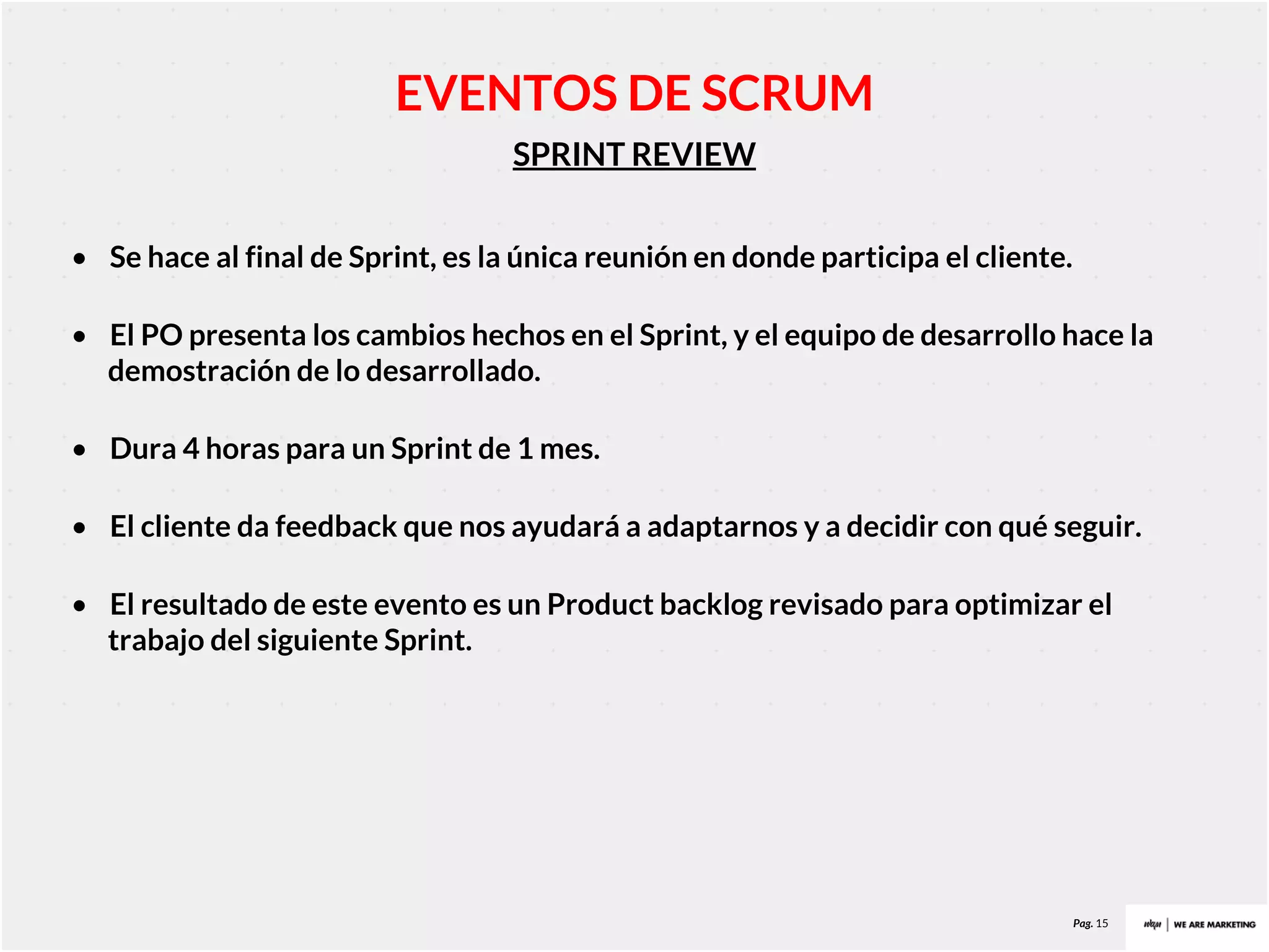 Pag. 15
SPRINT REVIEW
EVENTOS DE SCRUM
• Se hace al final de Sprint, es la única reunión en donde participa el cliente.
• El PO presenta los cambios hechos en el Sprint, y el equipo de desarrollo hace la
demostración de lo desarrollado.
• Dura 4 horas para un Sprint de 1 mes.
• El cliente da feedback que nos ayudará a adaptarnos y a decidir con qué seguir.
• El resultado de este evento es un Product backlog revisado para optimizar el
trabajo del siguiente Sprint.
 