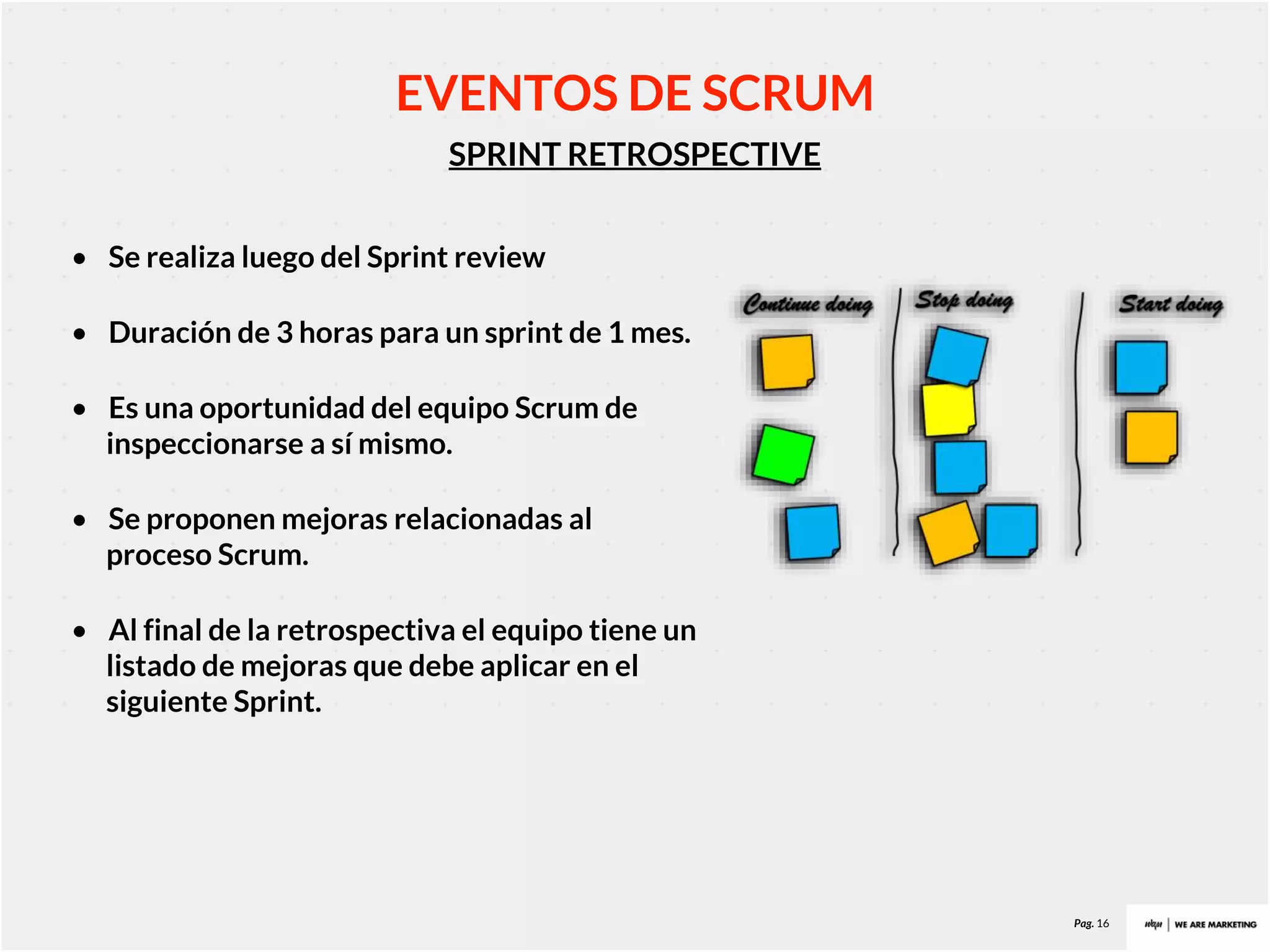 Pag. 16
SPRINT RETROSPECTIVE
EVENTOS DE SCRUM
• Se realiza luego del Sprint review
• Duración de 3 horas para un sprint de 1 mes.
• Es una oportunidad del equipo Scrum de
inspeccionarse a sí mismo.
• Se proponen mejoras relacionadas al
proceso Scrum.
• Al final de la retrospectiva el equipo tiene un
listado de mejoras que debe aplicar en el
siguiente Sprint.
 