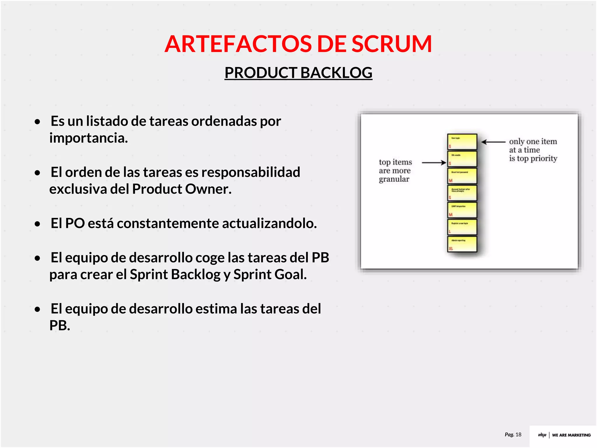 Pag. 18
PRODUCT BACKLOG
ARTEFACTOS DE SCRUM
• Es un listado de tareas ordenadas por
importancia.
• El orden de las tareas es responsabilidad
exclusiva del Product Owner.
• El PO está constantemente actualizandolo.
• El equipo de desarrollo coge las tareas del PB
para crear el Sprint Backlog y Sprint Goal.
• El equipo de desarrollo estima las tareas del
PB.
 