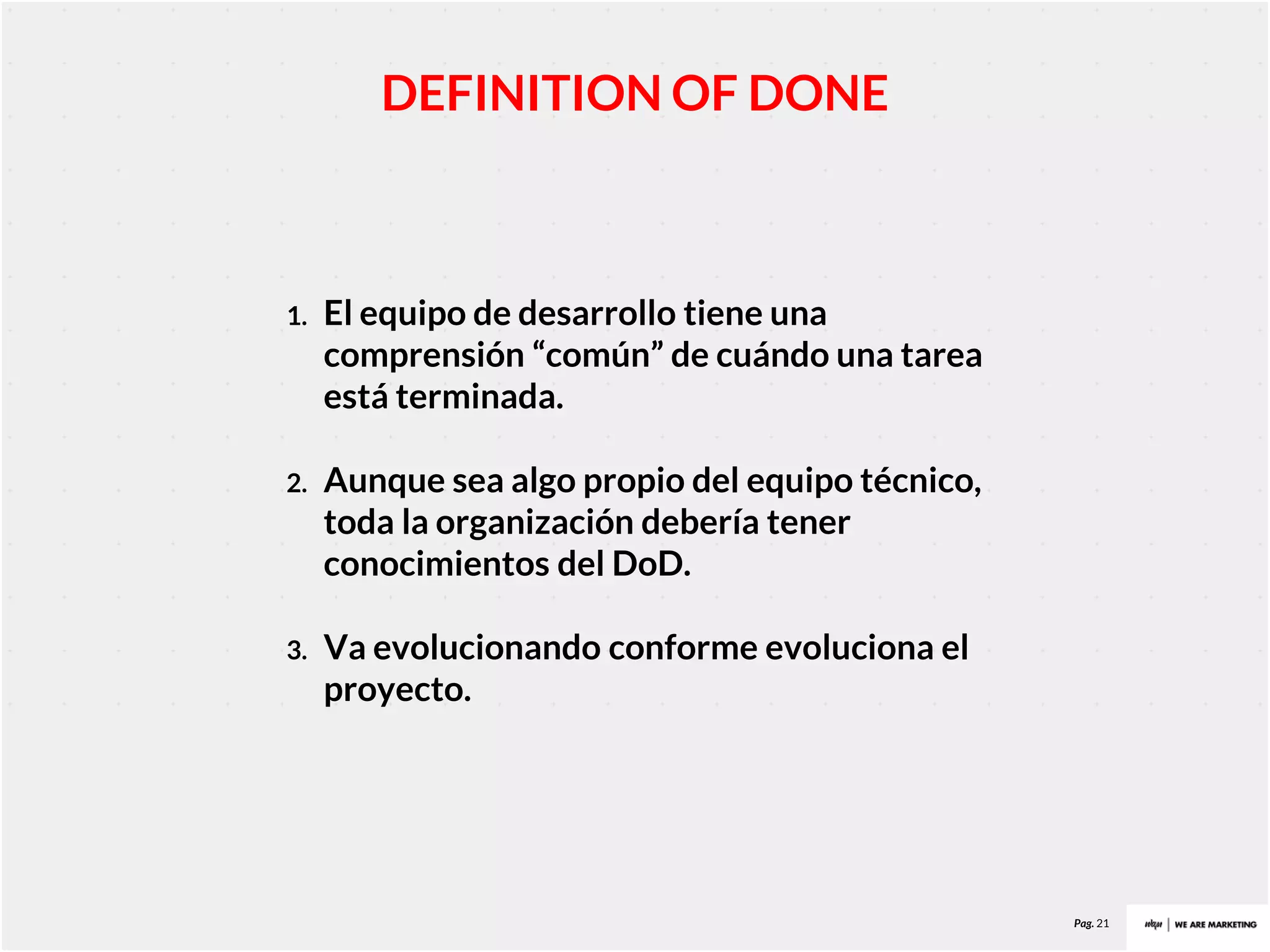Pag. 21
DEFINITION OF DONE
1. El equipo de desarrollo tiene una
comprensión “común” de cuándo una tarea
está terminada.
2. Aunque sea algo propio del equipo técnico,
toda la organización debería tener
conocimientos del DoD.
3. Va evolucionando conforme evoluciona el
proyecto.
 