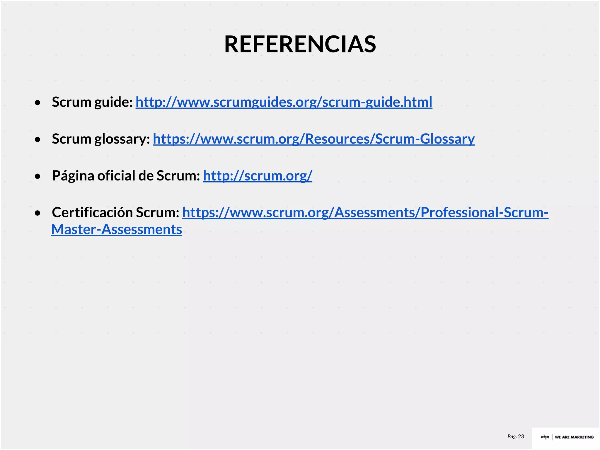 Pag. 23
REFERENCIAS
• Scrum guide: http://www.scrumguides.org/scrum-guide.html
• Scrum glossary: https://www.scrum.org/Resources/Scrum-Glossary
• Página oficial de Scrum: http://scrum.org/
• Certificación Scrum: https://www.scrum.org/Assessments/Professional-Scrum-
Master-Assessments
 
