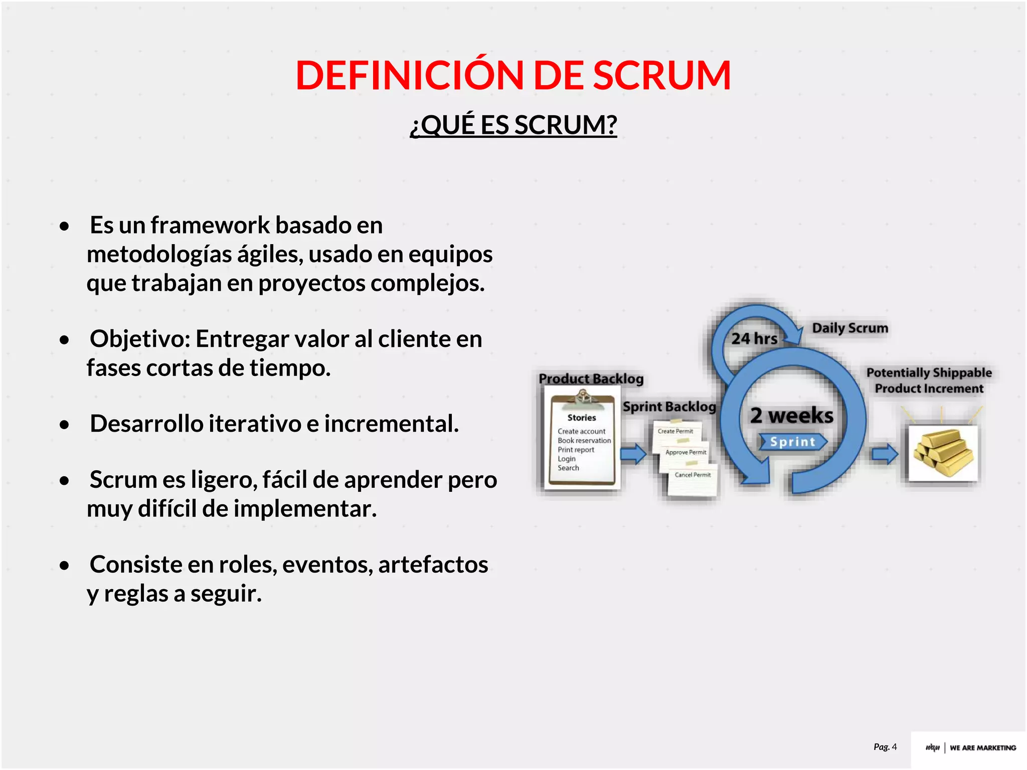 Pag. 4
¿QUÉ ES SCRUM?
DEFINICIÓN DE SCRUM
• Es un framework basado en
metodologías ágiles, usado en equipos
que trabajan en proyectos complejos.
• Objetivo: Entregar valor al cliente en
fases cortas de tiempo.
• Desarrollo iterativo e incremental.
• Scrum es ligero, fácil de aprender pero
muy difícil de implementar.
• Consiste en roles, eventos, artefactos
y reglas a seguir.
 
