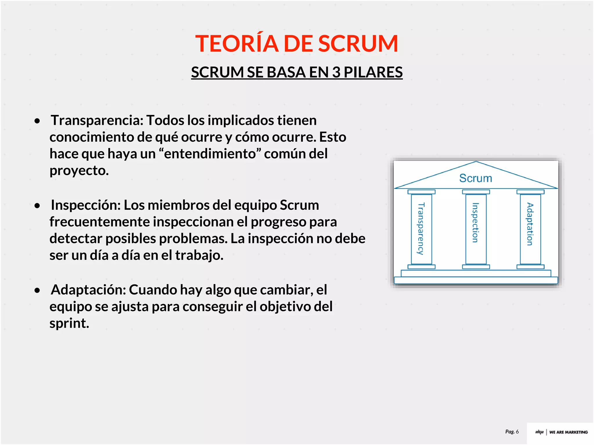 Pag. 6
SCRUM SE BASA EN 3 PILARES
TEORÍA DE SCRUM
• Transparencia: Todos los implicados tienen
conocimiento de qué ocurre y cómo ocurre. Esto
hace que haya un “entendimiento” común del
proyecto.
• Inspección: Los miembros del equipo Scrum
frecuentemente inspeccionan el progreso para
detectar posibles problemas. La inspección no debe
ser un día a día en el trabajo.
• Adaptación: Cuando hay algo que cambiar, el
equipo se ajusta para conseguir el objetivo del
sprint.
 