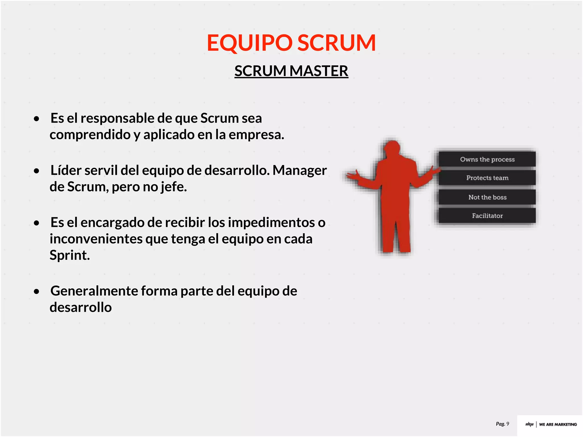 Pag. 9
SCRUM MASTER
EQUIPO SCRUM
• Es el responsable de que Scrum sea
comprendido y aplicado en la empresa.
• Líder servil del equipo de desarrollo. Manager
de Scrum, pero no jefe.
• Es el encargado de recibir los impedimentos o
inconvenientes que tenga el equipo en cada
Sprint.
• Generalmente forma parte del equipo de
desarrollo
 