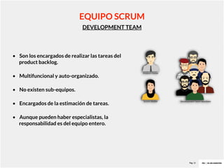 Pag. 10
DEVELOPMENT TEAM
• Son los encargados de realizar las tareas del
product backlog.
• Multifuncional y auto-organizado.
• No existen sub-equipos.
• Encargados de la estimación de tareas.
• Aunque pueden haber especialistas, la
responsabilidad es del equipo entero.
EQUIPO SCRUM
 