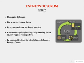 Pag. 12
SPRINT
EVENTOS DE SCRUM
• El corazón de Scrum.
• Duración máxima de 1 mes.
• Es el contenedor de los demás eventos.
• Consiste en: Sprint planning, Daily meeting, Sprint
review y Sprint retrospective.
• La cancelación de un Sprint solo la puede hacer el
Product Owner.
 