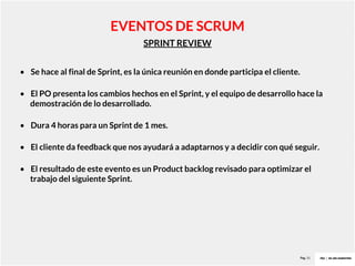 Pag. 15
SPRINT REVIEW
EVENTOS DE SCRUM
• Se hace al final de Sprint, es la única reunión en donde participa el cliente.
• El PO presenta los cambios hechos en el Sprint, y el equipo de desarrollo hace la
demostración de lo desarrollado.
• Dura 4 horas para un Sprint de 1 mes.
• El cliente da feedback que nos ayudará a adaptarnos y a decidir con qué seguir.
• El resultado de este evento es un Product backlog revisado para optimizar el
trabajo del siguiente Sprint.
 