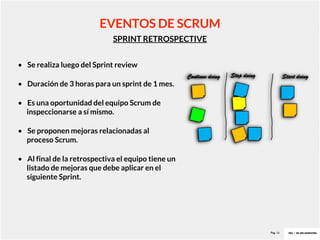 Pag. 16
SPRINT RETROSPECTIVE
EVENTOS DE SCRUM
• Se realiza luego del Sprint review
• Duración de 3 horas para un sprint de 1 mes.
• Es una oportunidad del equipo Scrum de
inspeccionarse a sí mismo.
• Se proponen mejoras relacionadas al
proceso Scrum.
• Al final de la retrospectiva el equipo tiene un
listado de mejoras que debe aplicar en el
siguiente Sprint.
 