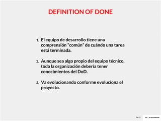 Pag. 21
DEFINITION OF DONE
1. El equipo de desarrollo tiene una
comprensión “común” de cuándo una tarea
está terminada.
2. Aunque sea algo propio del equipo técnico,
toda la organización debería tener
conocimientos del DoD.
3. Va evolucionando conforme evoluciona el
proyecto.
 