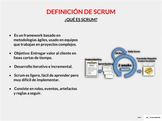 Pag. 4
¿QUÉ ES SCRUM?
DEFINICIÓN DE SCRUM
• Es un framework basado en
metodologías ágiles, usado en equipos
que trabajan en proyectos complejos.
• Objetivo: Entregar valor al cliente en
fases cortas de tiempo.
• Desarrollo iterativo e incremental.
• Scrum es ligero, fácil de aprender pero
muy difícil de implementar.
• Consiste en roles, eventos, artefactos
y reglas a seguir.
 