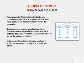 Pag. 6
SCRUM SE BASA EN 3 PILARES
TEORÍA DE SCRUM
• Transparencia: Todos los implicados tienen
conocimiento de qué ocurre y cómo ocurre. Esto
hace que haya un “entendimiento” común del
proyecto.
• Inspección: Los miembros del equipo Scrum
frecuentemente inspeccionan el progreso para
detectar posibles problemas. La inspección no debe
ser un día a día en el trabajo.
• Adaptación: Cuando hay algo que cambiar, el
equipo se ajusta para conseguir el objetivo del
sprint.
 