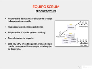 Pag. 8
PRODUCT OWNER
EQUIPO SCRUM
• Responsable de maximizar el valor del trabajo
del equipo de desarrollo.
• Habla constantemente con el cliente.
• Responsable 100% del product backlog.
• Conocimientos de negocio.
• Sólo hay 1 PO en cada equipo Scrum, a tiempo
parcial o completo. Puede ser parte del equipo
de desarrollo.
 