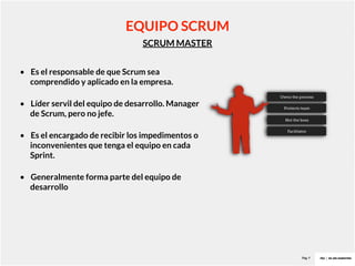 Pag. 9
SCRUM MASTER
EQUIPO SCRUM
• Es el responsable de que Scrum sea
comprendido y aplicado en la empresa.
• Líder servil del equipo de desarrollo. Manager
de Scrum, pero no jefe.
• Es el encargado de recibir los impedimentos o
inconvenientes que tenga el equipo en cada
Sprint.
• Generalmente forma parte del equipo de
desarrollo
 