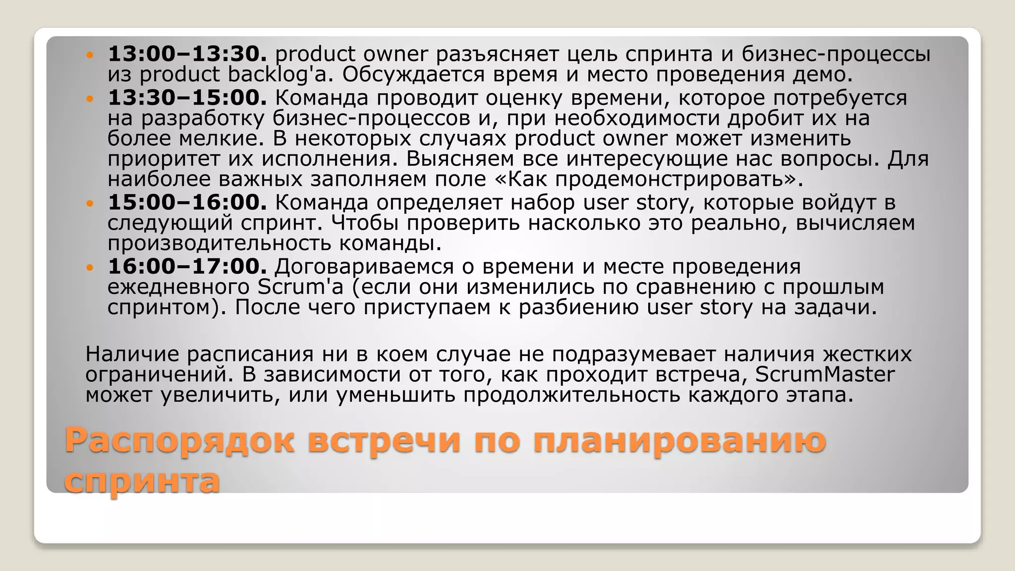 Распорядок встречи по планированию
спринта
 13:00–13:30. product owner разъясняет цель спринта и бизнес-процессы
из product backlog'a. Обсуждается время и место проведения демо.
 13:30–15:00. Команда проводит оценку времени, которое потребуется
на разработку бизнес-процессов и, при необходимости дробит их на
более мелкие. В некоторых случаях product owner может изменить
приоритет их исполнения. Выясняем все интересующие нас вопросы. Для
наиболее важных заполняем поле «Как продемонстрировать».
 15:00–16:00. Команда определяет набор user story, которые войдут в
следующий спринт. Чтобы проверить насколько это реально, вычисляем
производительность команды.
 16:00–17:00. Договариваемся о времени и месте проведения
ежедневного Scrum'a (если они изменились по сравнению с прошлым
спринтом). После чего приступаем к разбиению user story на задачи.
Наличие расписания ни в коем случае не подразумевает наличия жестких
ограничений. В зависимости от того, как проходит встреча, ScrumMaster
может увеличить, или уменьшить продолжительность каждого этапа.
 
